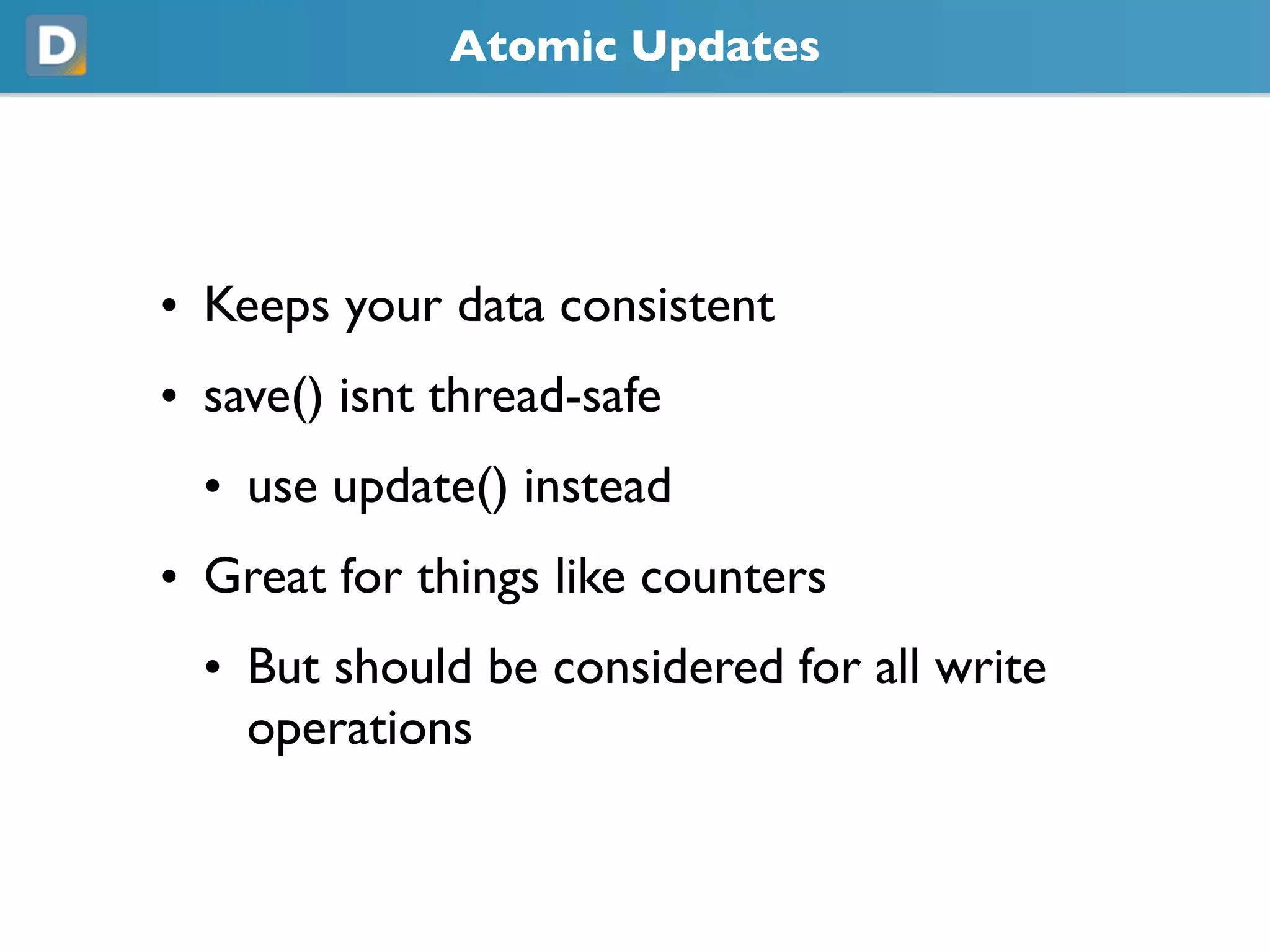 Atomic Updates
• Keeps your data consistent
• save() isnt thread-safe
• use update() instead
• Great for things like counters
• But should be considered for all write
operations