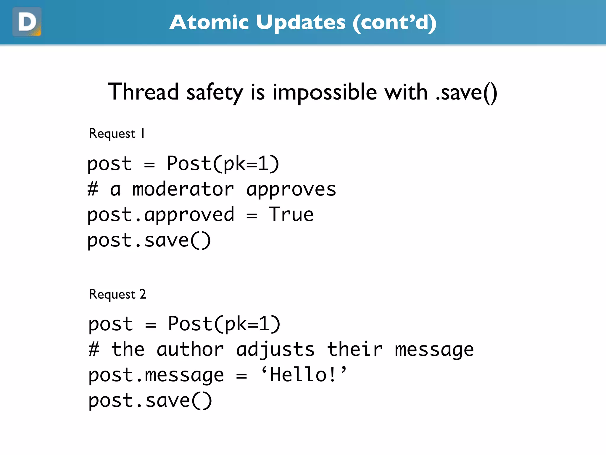 Atomic Updates (cont’d)
Thread safety is impossible with .save()
Request 1
post = Post(pk=1)
# a moderator approves
post.approved = True
post.save()
Request 2
post = Post(pk=1)
# the author adjusts their message
post.message = ‘Hello!’
post.save()