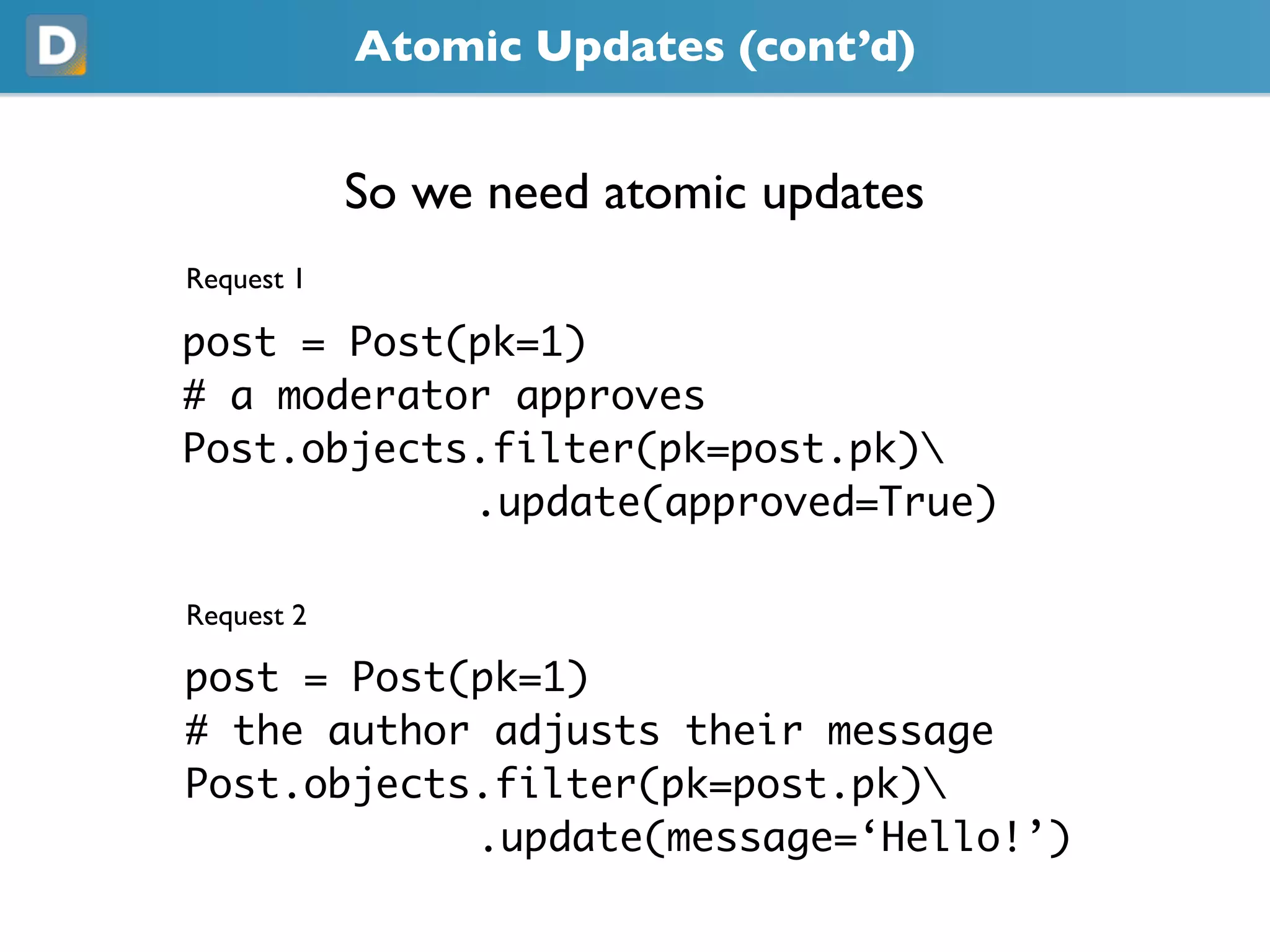 Atomic Updates (cont’d)
So we need atomic updates
Request 1
post = Post(pk=1)
# a moderator approves
Post.objects.filter(pk=post.pk)
.update(approved=True)
Request 2
post = Post(pk=1)
# the author adjusts their message
Post.objects.filter(pk=post.pk)
.update(message=‘Hello!’)