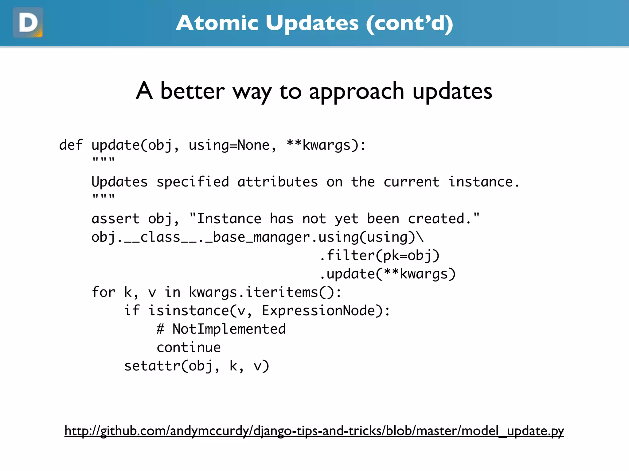 Atomic Updates (cont’d)
A better way to approach updates
def update(obj, using=None, **kwargs):
"""
Updates specified attributes on the current instance.
"""
assert obj, "Instance has not yet been created."
obj.__class__._base_manager.using(using)
.filter(pk=obj)
.update(**kwargs)
for k, v in kwargs.iteritems():
if isinstance(v, ExpressionNode):
# NotImplemented
continue
setattr(obj, k, v)
https://github.com/andymccurdy/django-tips-and-tricks/blob/master/model_update.py