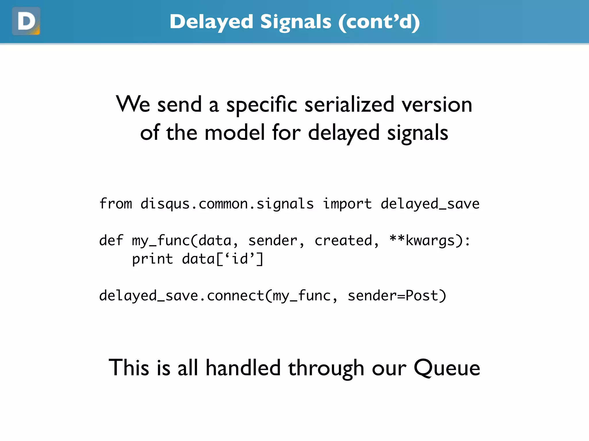 Delayed Signals (cont’d)
  We send a speciﬁc serialized version
   of the model for delayed signals
from disqus.common.signals import delayed_save
def my_func(data, sender, created, **kwargs):
    print data[‘id’]
delayed_save.connect(my_func, sender=Post)
 This is all handled through our Queue
 