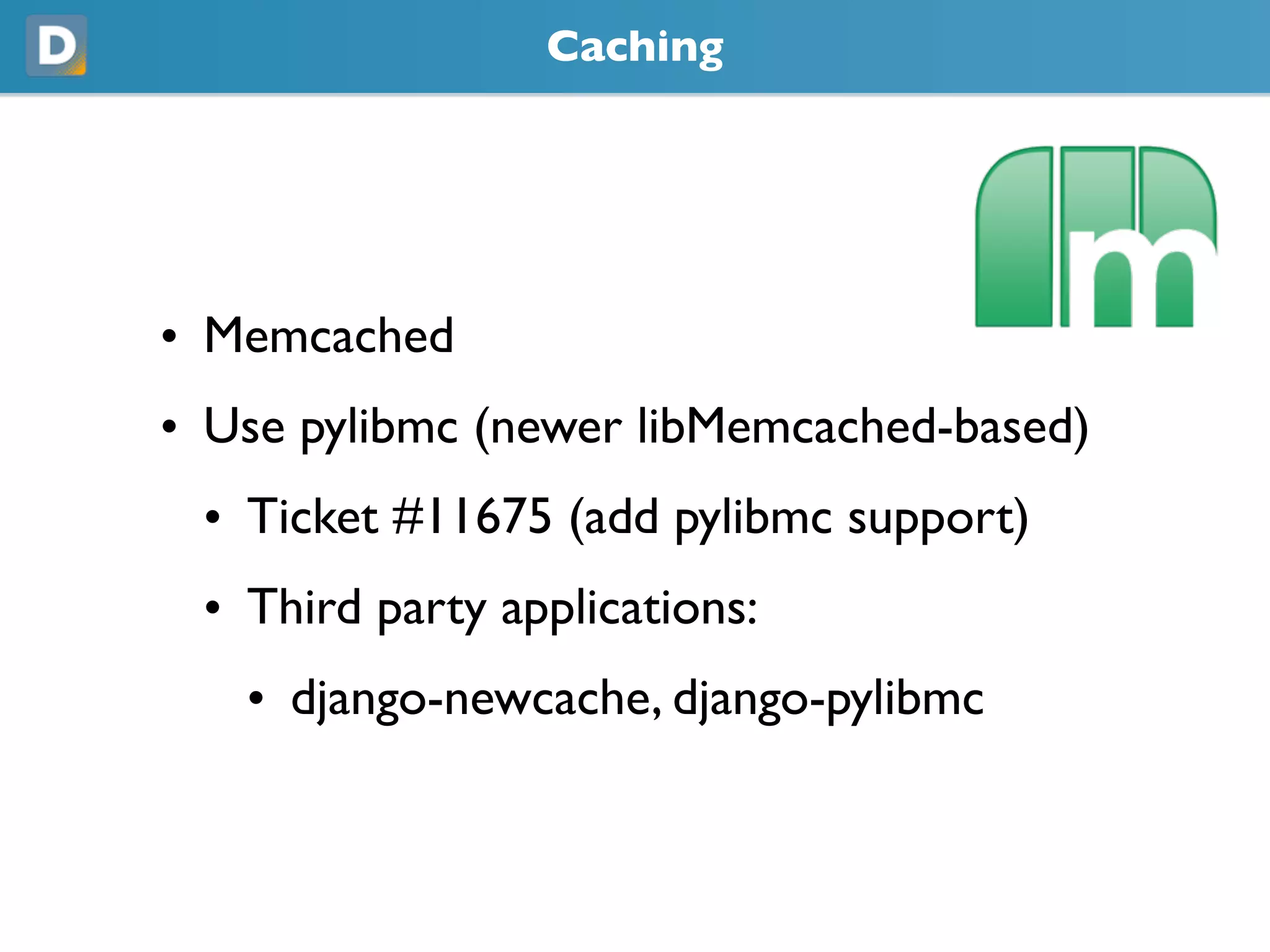 Caching
• Memcached
• Use pylibmc (newer libMemcached-based)
• Ticket #11675 (add pylibmc support)
• Third party applications:
• django-newcache, django-pylibmc