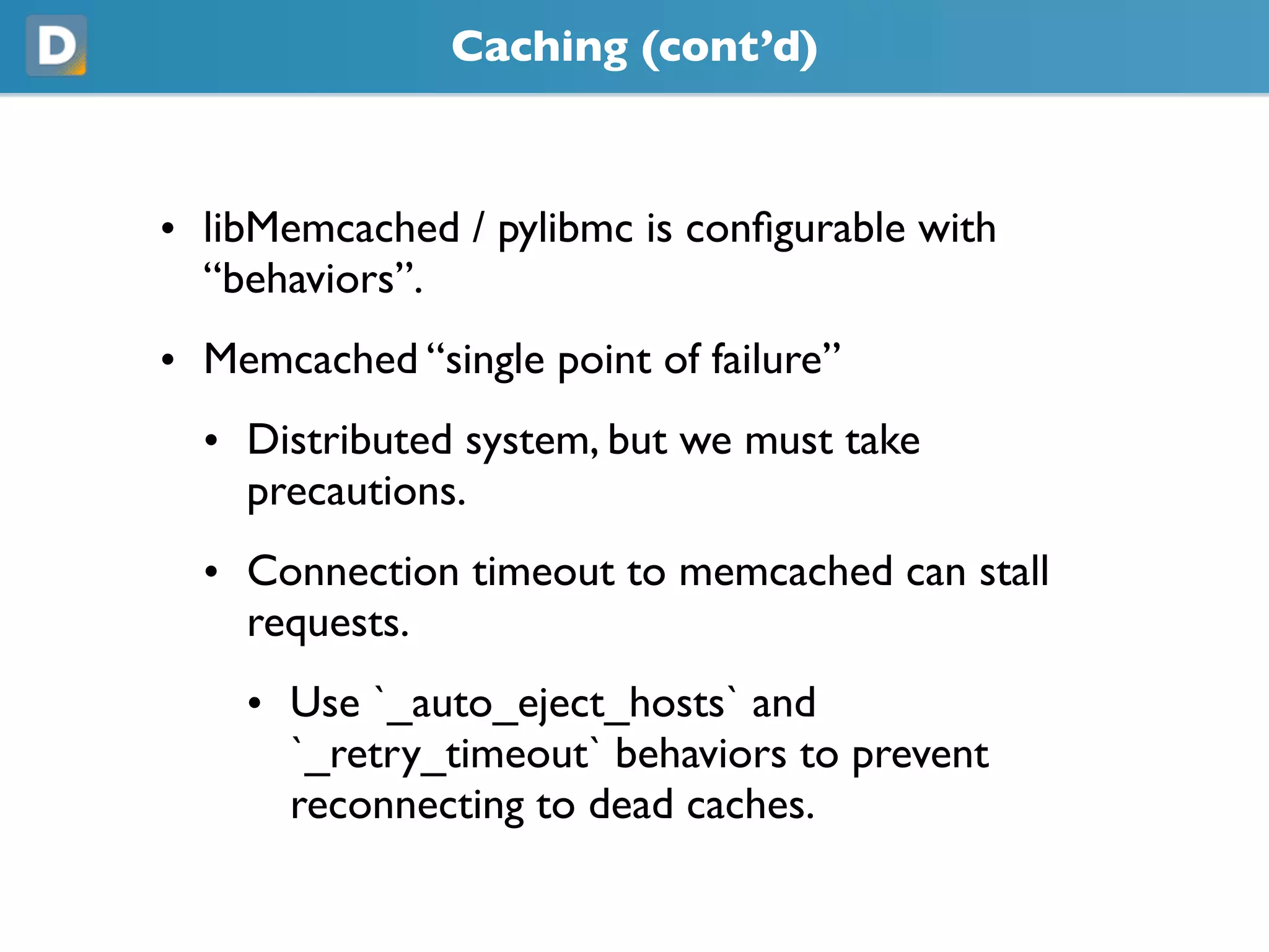 Caching (cont’d)
• libMemcached / pylibmc is configurable with
“behaviors”.
• Memcached “single point of failure”
• Distributed system, but we must take
precautions.
• Connection timeout to memcached can stall
requests.
• Use `_auto_eject_hosts` and
`_retry_timeout` behaviors to prevent
reconnecting to dead caches.