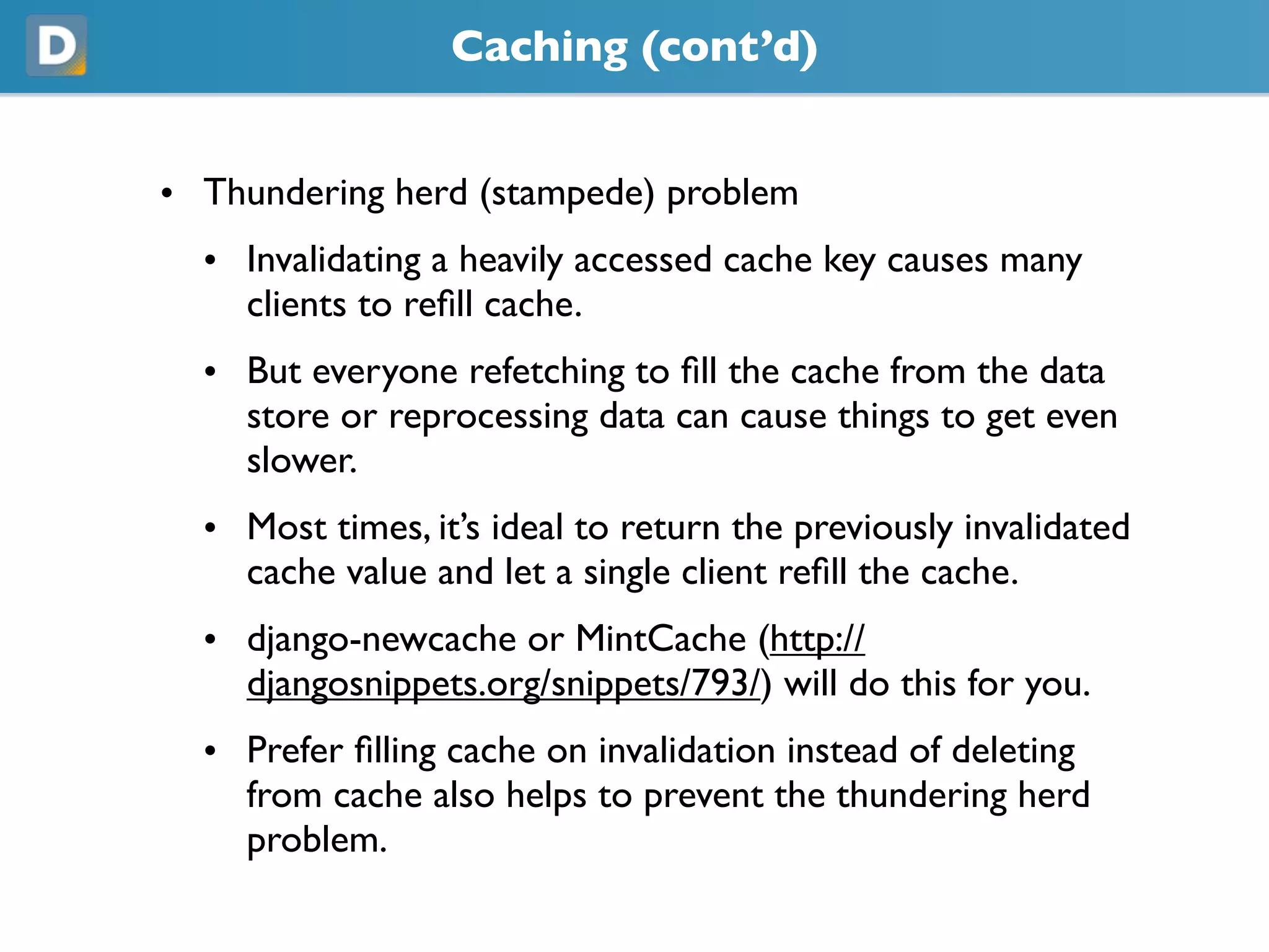 Caching (cont’d)
• Thundering herd (stampede) problem
• Invalidating a heavily accessed cache key causes many
clients to refill cache.
• But everyone refetching to fill the cache from the data
store or reprocessing data can cause things to get even
slower.
• Most times, it’s ideal to return the previously invalidated
cache value and let a single client refill the cache.
• django-newcache or MintCache (https://
djangosnippets.org/snippets/793/) will do this for you.
• Prefer filling cache on invalidation instead of deleting
from cache also helps to prevent the thundering herd
problem.