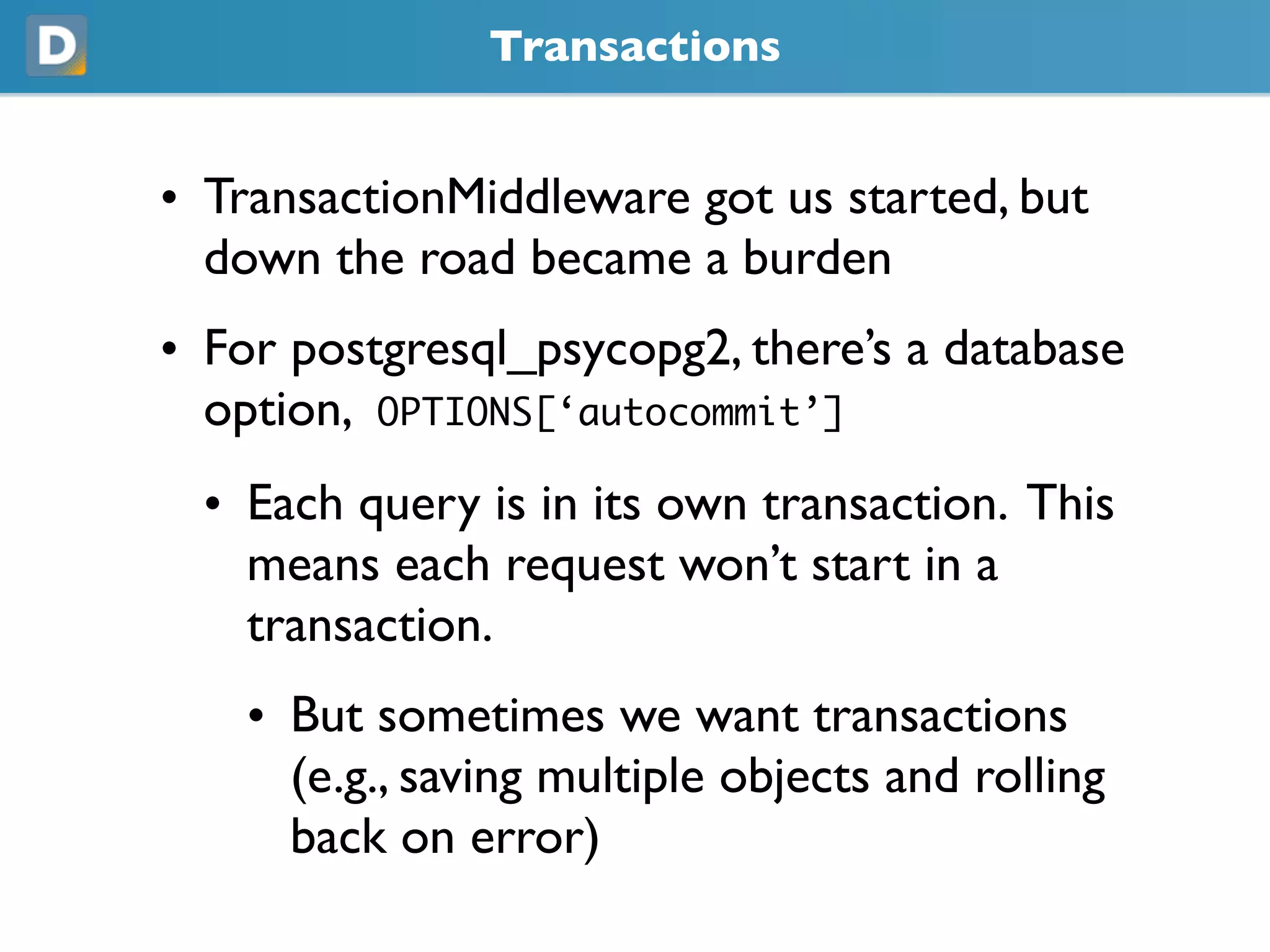 Transactions
• TransactionMiddleware got us started, but
  down the road became a burden
• For postgresql_psycopg2, there’s a database
  option, OPTIONS[‘autocommit’]
  • Each query is in its own transaction. This
    means each request won’t start in a
    transaction.
    • But sometimes we want transactions
      (e.g., saving multiple objects and rolling
      back on error)
 