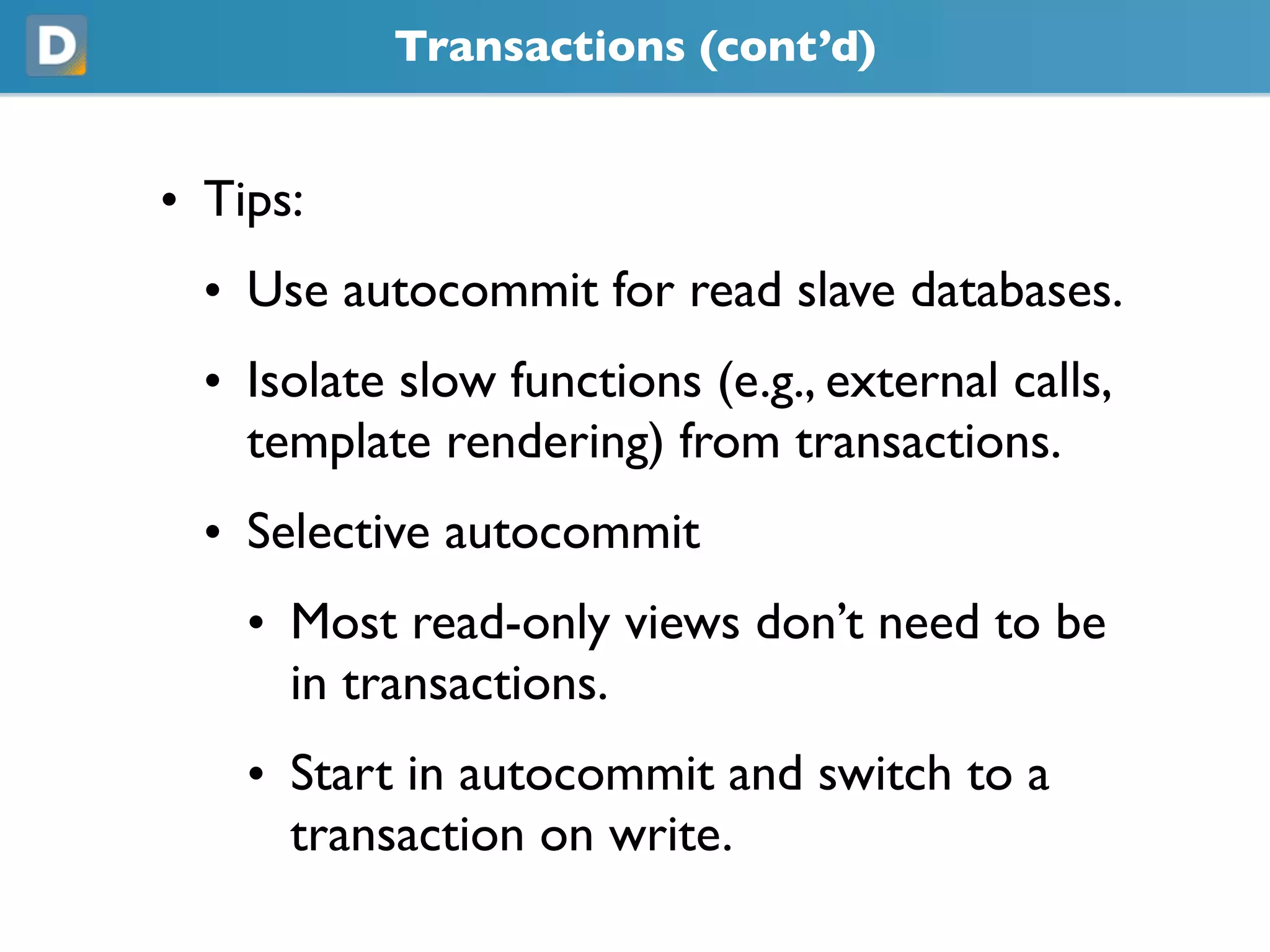 Transactions (cont’d)
• Tips:
• Use autocommit for read slave databases.
• Isolate slow functions (e.g., external calls,
template rendering) from transactions.
• Selective autocommit
• Most read-only views don’t need to be
in transactions.
• Start in autocommit and switch to a
transaction on write.