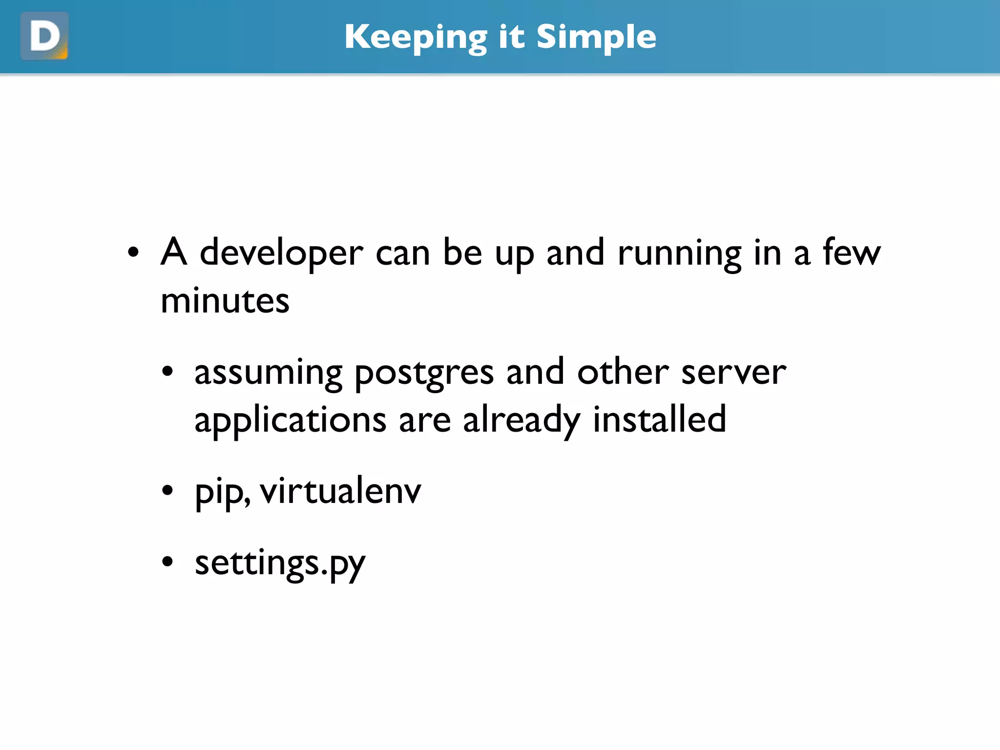 Keeping it Simple
• A developer can be up and running in a few
minutes
• assuming postgres and other server
applications are already installed
• pip, virtualenv
• settings.py