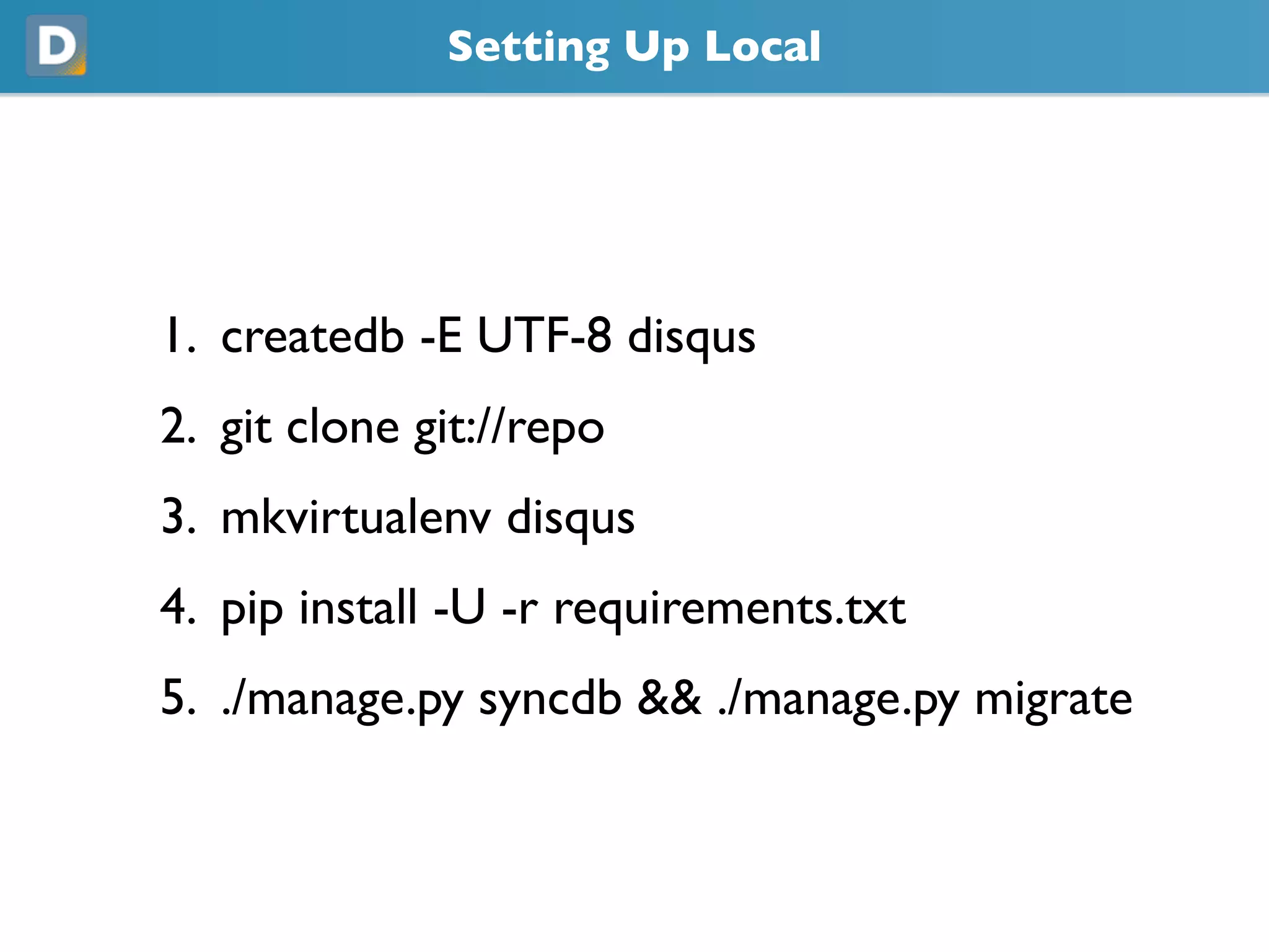 Setting Up Local
1. createdb -E UTF-8 disqus
2. git clone git://repo
3. mkvirtualenv disqus
4. pip install -U -r requirements.txt
5. ./manage.py syncdb && ./manage.py migrate