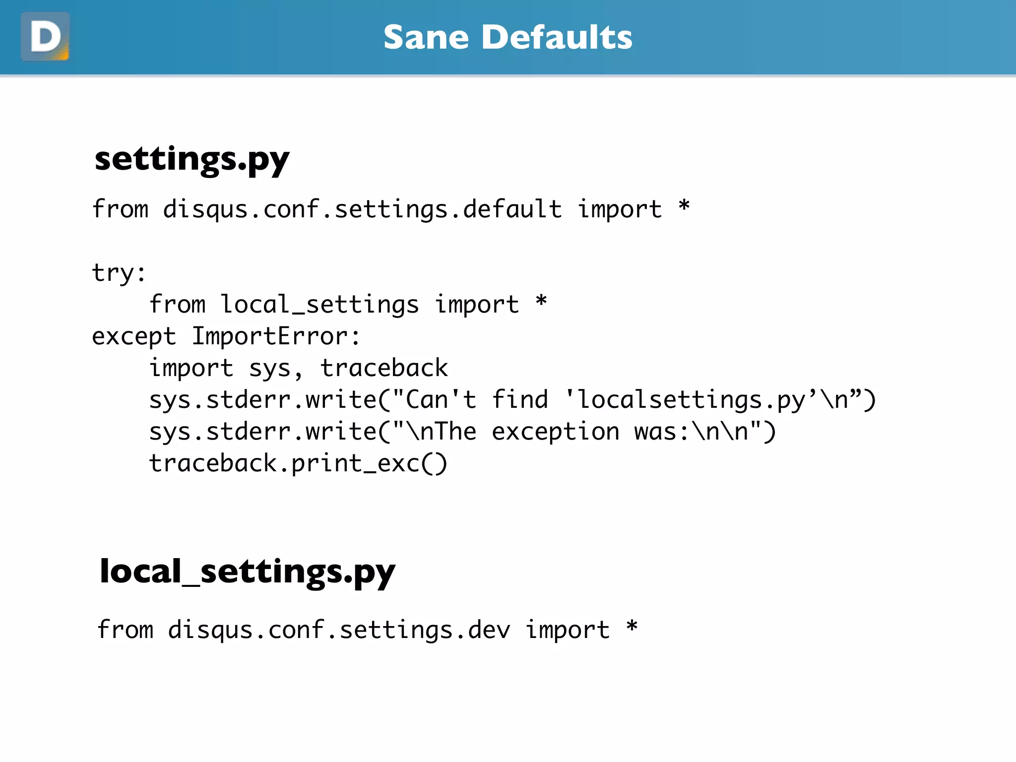 Sane Defaults
settings.py
from disqus.conf.settings.default import *
try:
from local_settings import *
except ImportError:
import sys, traceback
sys.stderr.write("Can't find 'localsettings.py’n”)
sys.stderr.write("nThe exception was:nn")
traceback.print_exc()
local_settings.py
from disqus.conf.settings.dev import *