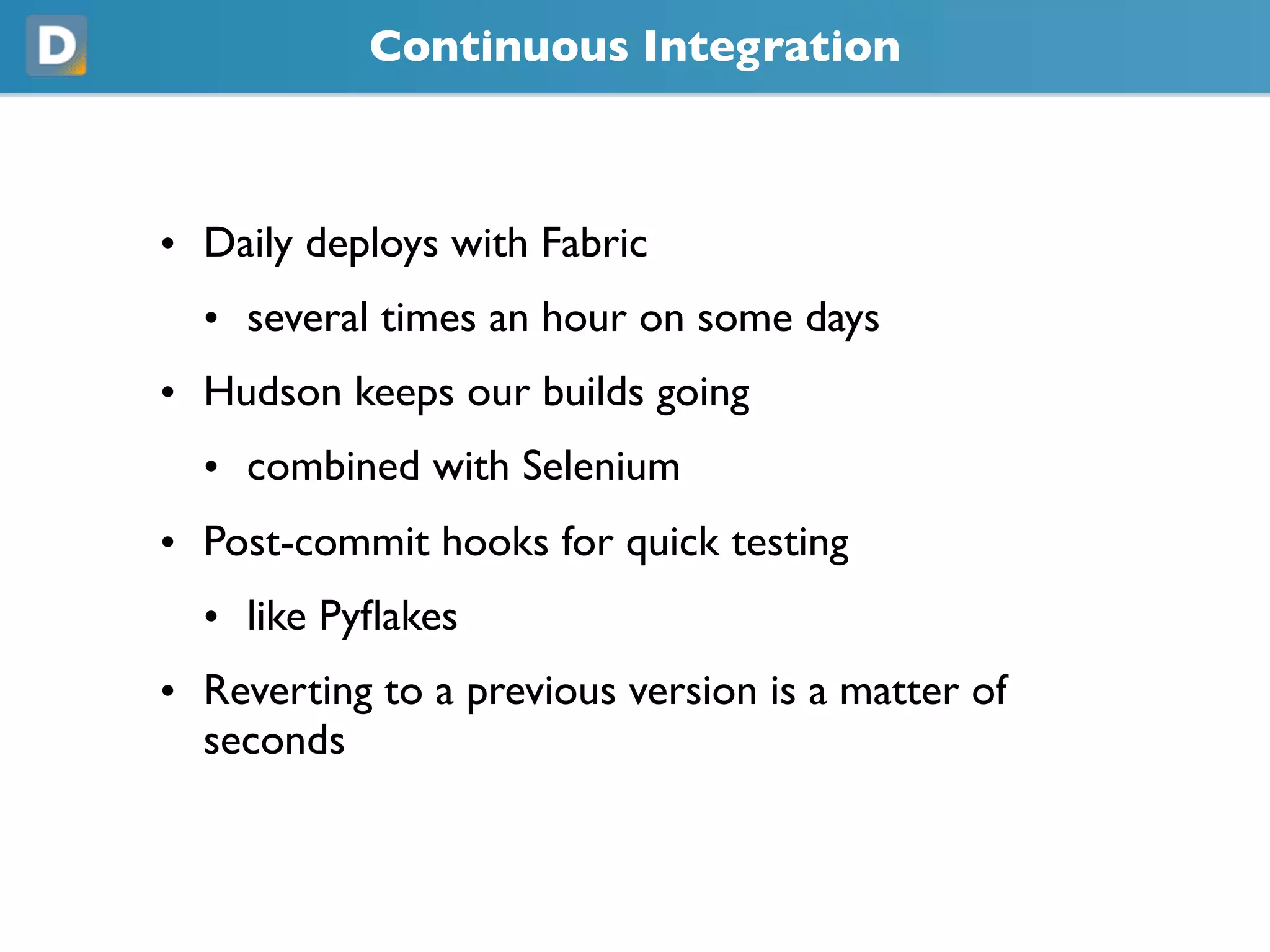 Continuous Integration
• Daily deploys with Fabric
• several times an hour on some days
• Hudson keeps our builds going
• combined with Selenium
• Post-commit hooks for quick testing
• like Pyflakes
• Reverting to a previous version is a matter of
seconds