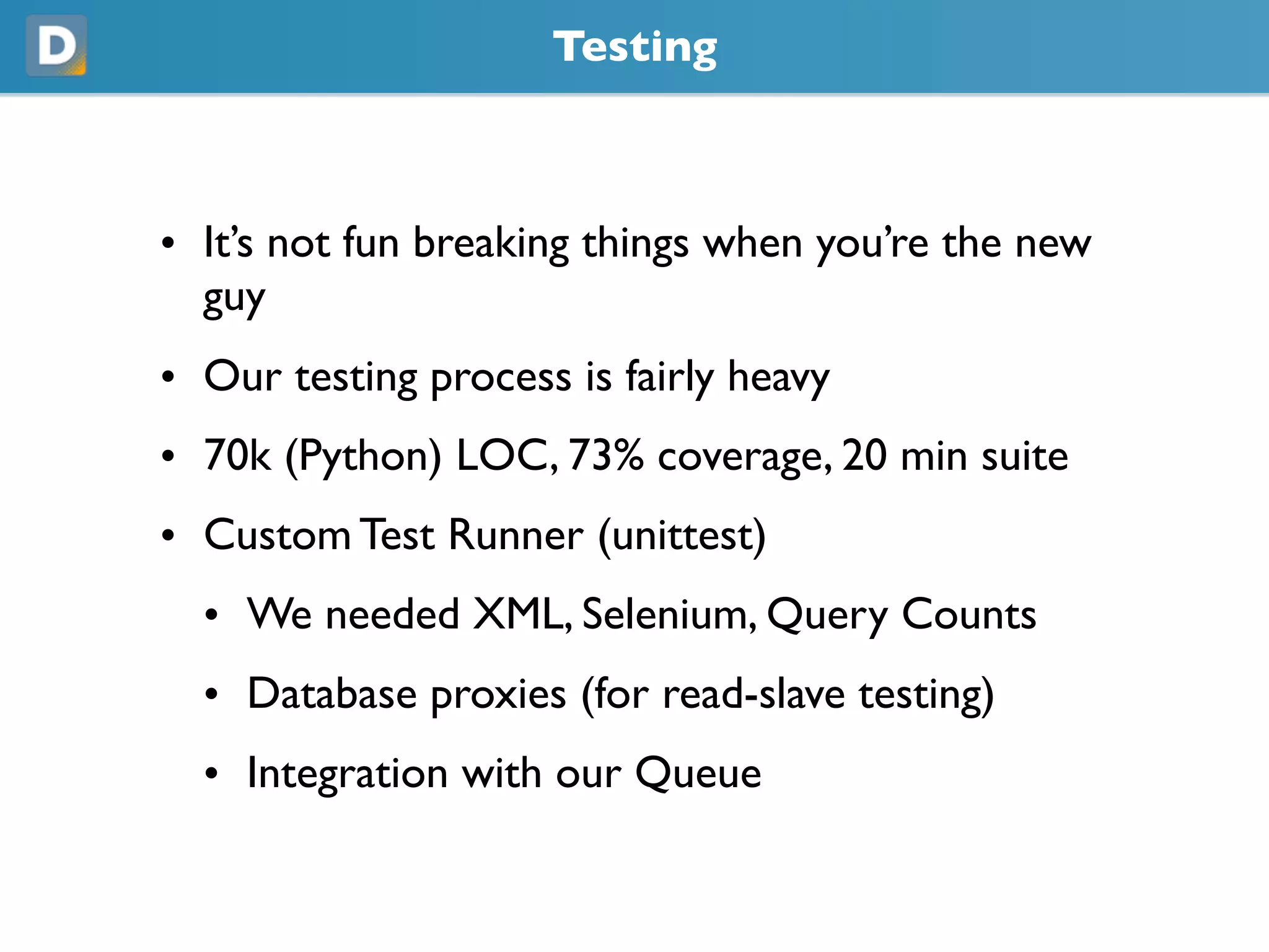 Testing
• It’s not fun breaking things when you’re the new
guy
• Our testing process is fairly heavy
• 70k (Python) LOC, 73% coverage, 20 min suite
• Custom Test Runner (unittest)
• We needed XML, Selenium, Query Counts
• Database proxies (for read-slave testing)
• Integration with our Queue