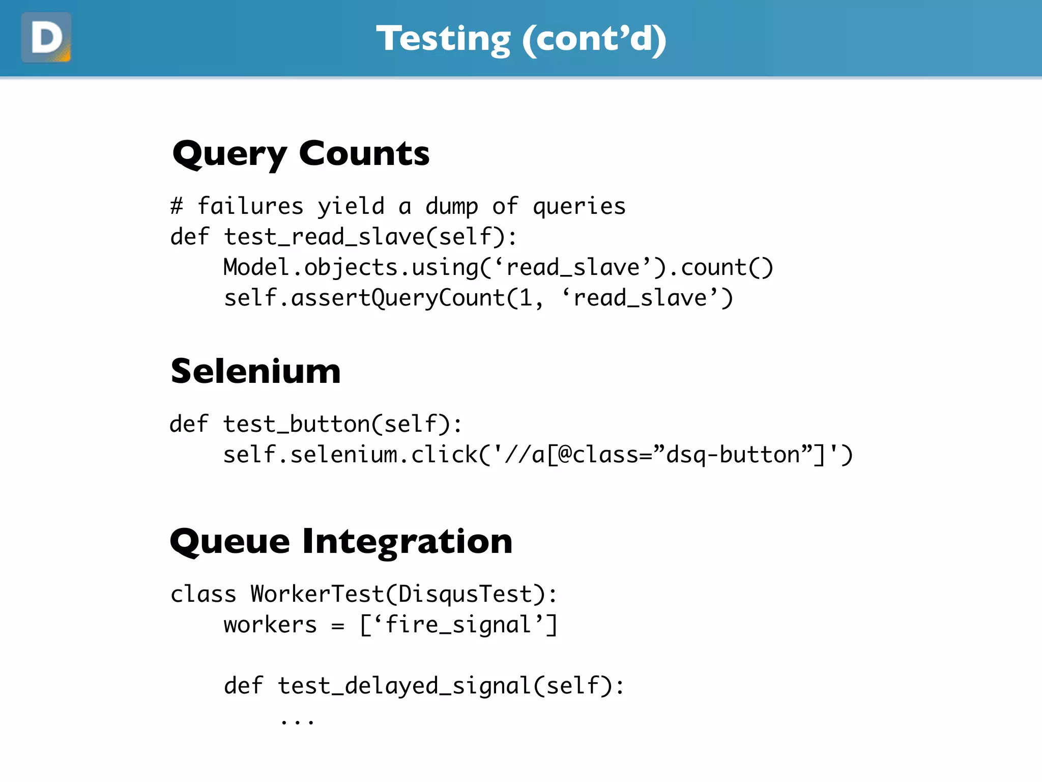 Testing (cont’d)
Query Counts
# failures yield a dump of queries
def test_read_slave(self):
    Model.objects.using(‘read_slave’).count()
    self.assertQueryCount(1, ‘read_slave’)
Selenium
def test_button(self):
    self.selenium.click('//a[@class=”dsq-button”]')
Queue Integration
class WorkerTest(DisqusTest):
    workers = [‘fire_signal’]
    def test_delayed_signal(self):
        ...
 