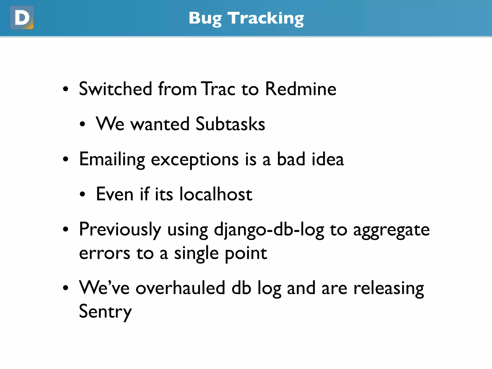 Bug Tracking
• Switched from Trac to Redmine
• We wanted Subtasks
• Emailing exceptions is a bad idea
• Even if its localhost
• Previously using django-db-log to aggregate
errors to a single point
• We’ve overhauled db log and are releasing
Sentry