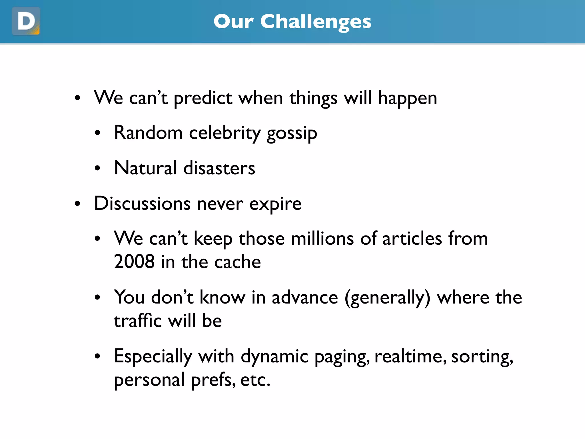 Our Challenges
• We can’t predict when things will happen
• Random celebrity gossip
• Natural disasters
• Discussions never expire
• We can’t keep those millions of articles from
2008 in the cache
• You don’t know in advance (generally) where the
traffic will be
• Especially with dynamic paging, realtime, sorting,
personal prefs, etc.