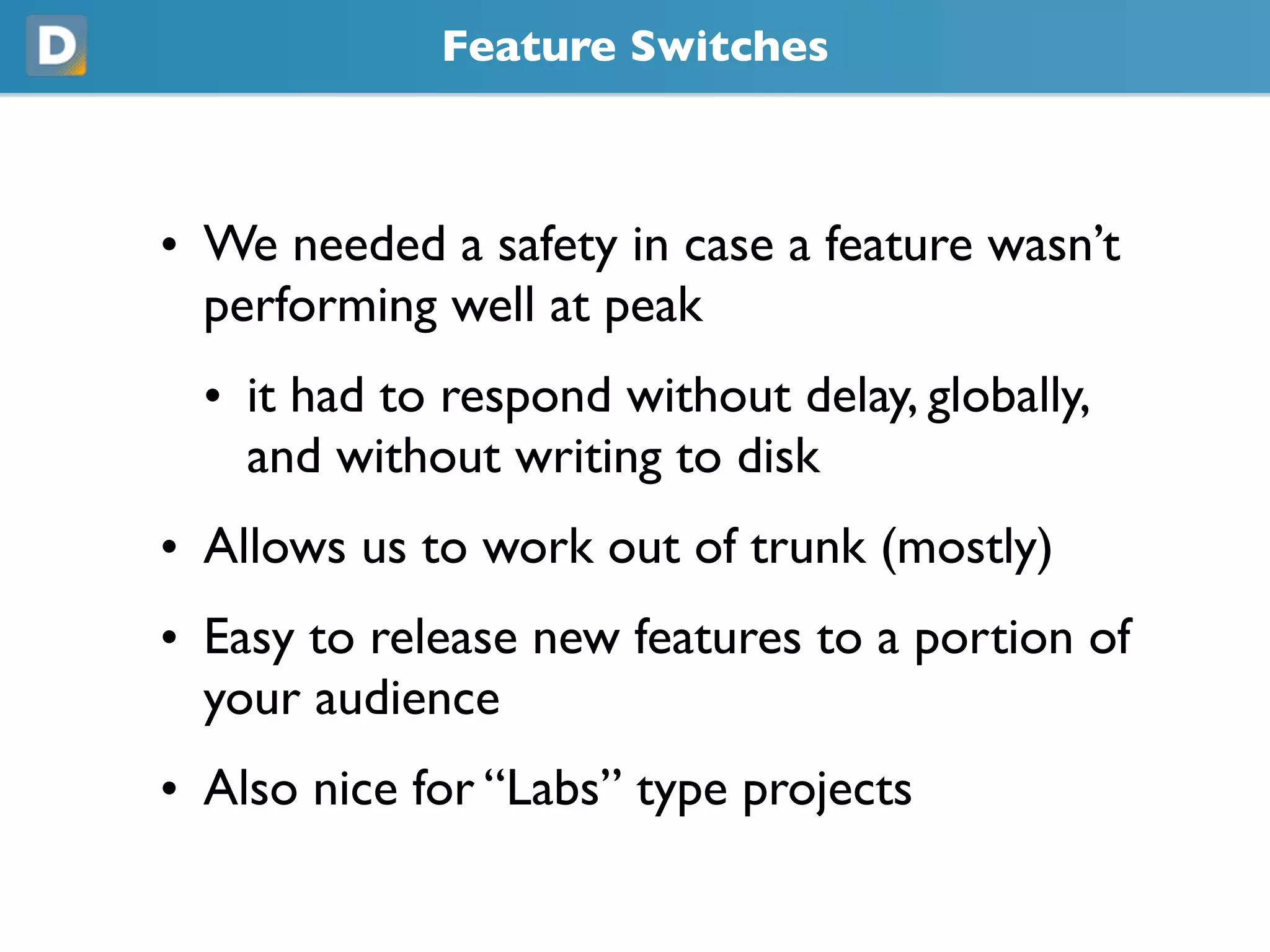 Feature Switches
• We needed a safety in case a feature wasn’t
performing well at peak
• it had to respond without delay, globally,
and without writing to disk
• Allows us to work out of trunk (mostly)
• Easy to release new features to a portion of
your audience
• Also nice for “Labs” type projects