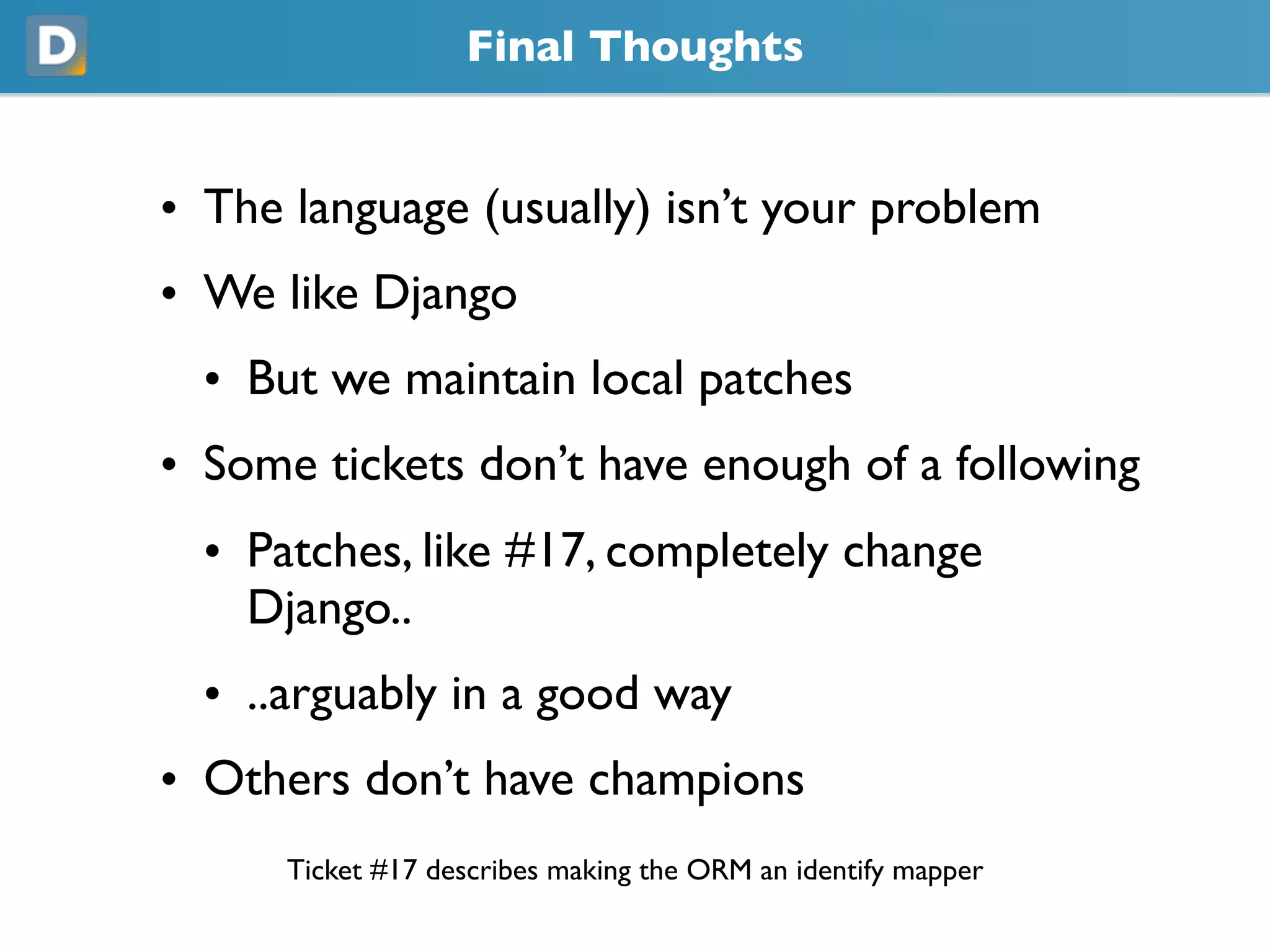 Final Thoughts
• The language (usually) isn’t your problem
• We like Django
• But we maintain local patches
• Some tickets don’t have enough of a following
• Patches, like #17, completely change
Django..
• ..arguably in a good way
• Others don’t have champions
Ticket #17 describes making the ORM an identify mapper