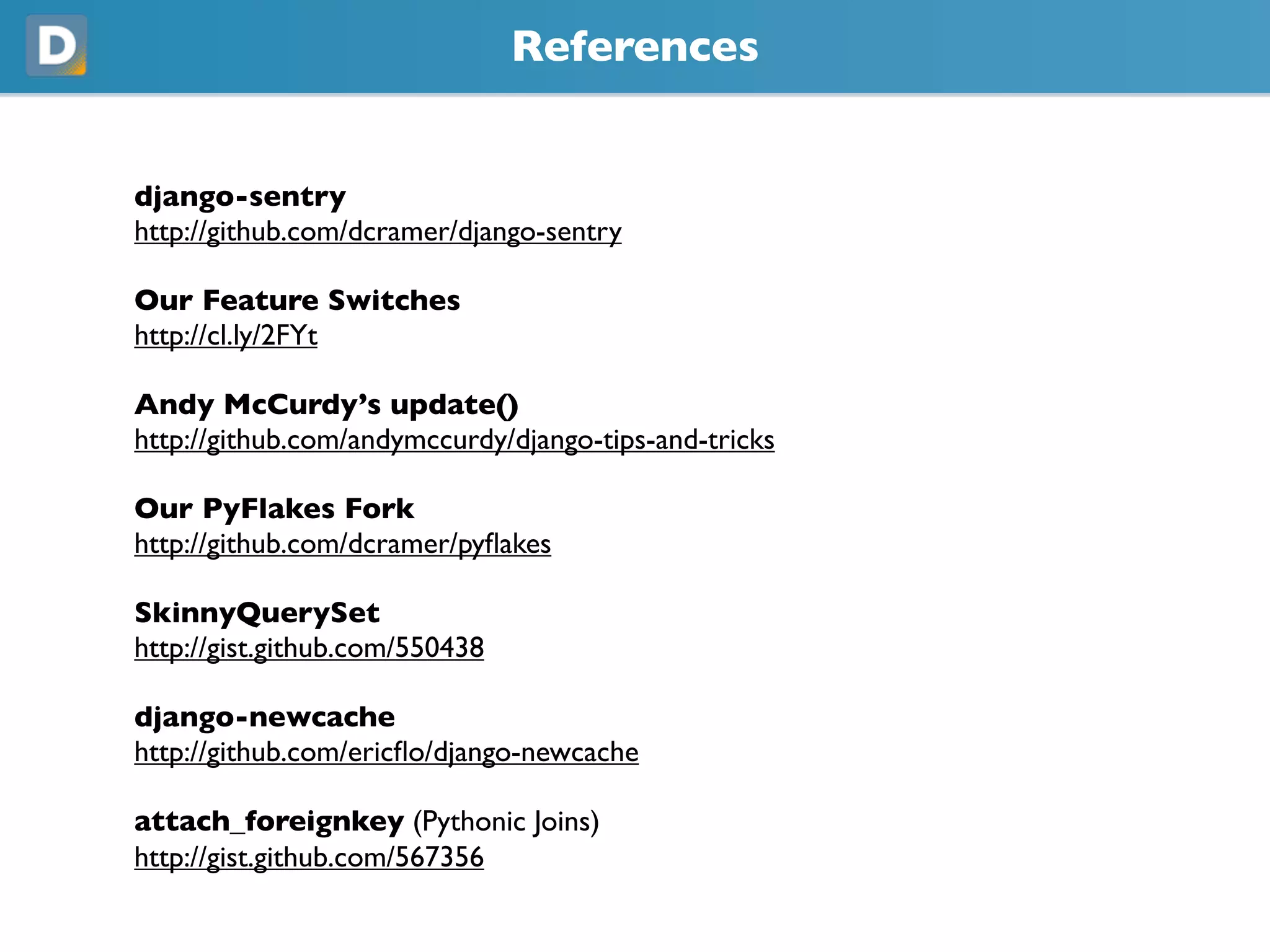References
django-sentry
https://github.com/dcramer/django-sentry
Our Feature Switches
https://cl.ly/2FYt
Andy McCurdy’s update()
https://github.com/andymccurdy/django-tips-and-tricks
Our PyFlakes Fork
https://github.com/dcramer/pyflakes
SkinnyQuerySet
https://gist.github.com/550438
django-newcache
https://github.com/ericflo/django-newcache
attach_foreignkey (Pythonic Joins)
https://gist.github.com/567356
