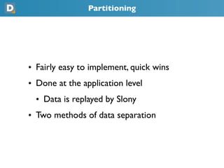 Partitioning
• Fairly easy to implement, quick wins
• Done at the application level
  • Data is replayed by Slony
• Two methods of data separation
 