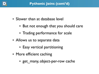Pythonic Joins (cont’d)
• Slower than at database level
    • But not enough that you should care
    • Trading performance for scale
• Allows us to separate data
    • Easy vertical partitioning
• More efﬁcient caching
    • get_many, object-per-row cache
 