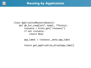 Routing by Application
class ApplicationRouter(object):
    def db_for_read(self, model, **hints):
        instance = hints.get('instance')
        if not instance:
            return None
        app_label = instance._meta.app_label
        return get_application_alias(app_label)
 