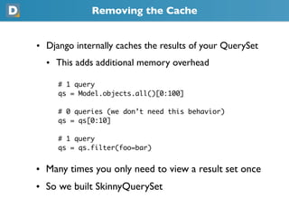 Removing the Cache
• Django internally caches the results of your QuerySet
  • This adds additional memory overhead
     # 1 query
     qs = Model.objects.all()[0:100]
     # 0 queries (we don’t need this behavior)
     qs = qs[0:10]
     # 1 query
     qs = qs.filter(foo=bar)
• Many times you only need to view a result set once
• So we built SkinnyQuerySet
 