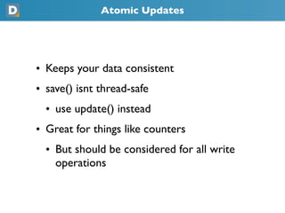 Atomic Updates
• Keeps your data consistent
• save() isnt thread-safe
  • use update() instead
• Great for things like counters
  • But should be considered for all write
    operations
 