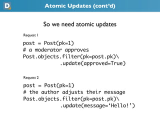 Atomic Updates (cont’d)
            So we need atomic updates
Request 1
post = Post(pk=1)
# a moderator approves
Post.objects.filter(pk=post.pk)
            .update(approved=True)
Request 2
post = Post(pk=1)
# the author adjusts their message
Post.objects.filter(pk=post.pk)
            .update(message=‘Hello!’)
 