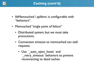 Caching (cont’d)
• libMemcached / pylibmc is conﬁgurable with
  “behaviors”.
• Memcached “single point of failure”
  • Distributed system, but we must take
    precautions.
  • Connection timeout to memcached can stall
    requests.
    • Use `_auto_eject_hosts` and
      `_retry_timeout` behaviors to prevent
      reconnecting to dead caches.
 