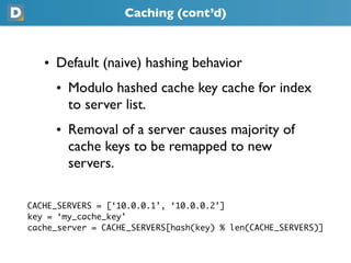 Caching (cont’d)
   • Default (naive) hashing behavior
     • Modulo hashed cache key cache for index
       to server list.
     • Removal of a server causes majority of
       cache keys to be remapped to new
       servers.
CACHE_SERVERS = [‘10.0.0.1’, ‘10.0.0.2’]
key = ‘my_cache_key’
cache_server = CACHE_SERVERS[hash(key) % len(CACHE_SERVERS)]
 