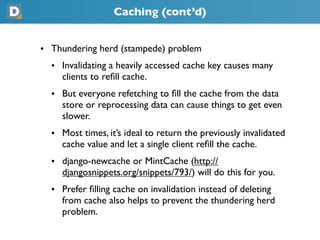 Caching (cont’d)
• Thundering herd (stampede) problem
  • Invalidating a heavily accessed cache key causes many
    clients to reﬁll cache.
  • But everyone refetching to ﬁll the cache from the data
    store or reprocessing data can cause things to get even
    slower.
  • Most times, it’s ideal to return the previously invalidated
    cache value and let a single client reﬁll the cache.
  • django-newcache or MintCache (https://
    djangosnippets.org/snippets/793/) will do this for you.
  • Prefer ﬁlling cache on invalidation instead of deleting
    from cache also helps to prevent the thundering herd
    problem.
 