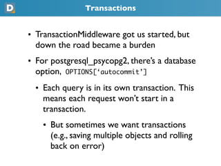 Transactions
• TransactionMiddleware got us started, but
  down the road became a burden
• For postgresql_psycopg2, there’s a database
  option, OPTIONS[‘autocommit’]
  • Each query is in its own transaction. This
    means each request won’t start in a
    transaction.
    • But sometimes we want transactions
      (e.g., saving multiple objects and rolling
      back on error)
 