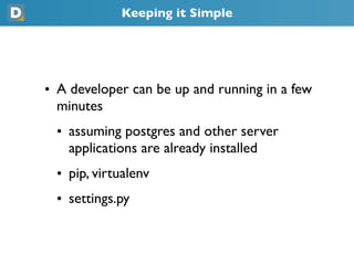 Keeping it Simple
• A developer can be up and running in a few
  minutes
 • assuming postgres and other server
   applications are already installed
 • pip, virtualenv
 • settings.py
 