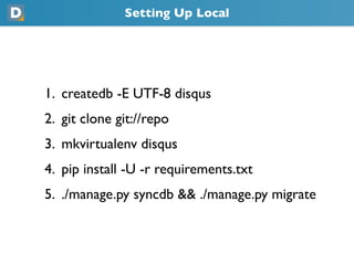 Setting Up Local
1. createdb -E UTF-8 disqus
2. git clone git://repo
3. mkvirtualenv disqus
4. pip install -U -r requirements.txt
5. ./manage.py syncdb && ./manage.py migrate
 