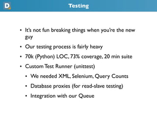 Testing
• It’s not fun breaking things when you’re the new
  guy
• Our testing process is fairly heavy
• 70k (Python) LOC, 73% coverage, 20 min suite
• Custom Test Runner (unittest)
  • We needed XML, Selenium, Query Counts
  • Database proxies (for read-slave testing)
  • Integration with our Queue
 