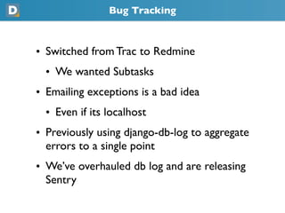 Bug Tracking
• Switched from Trac to Redmine
  • We wanted Subtasks
• Emailing exceptions is a bad idea
  • Even if its localhost
• Previously using django-db-log to aggregate
  errors to a single point
• We’ve overhauled db log and are releasing
  Sentry
 