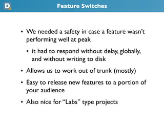 Feature Switches
• We needed a safety in case a feature wasn’t
  performing well at peak
  • it had to respond without delay, globally,
    and without writing to disk
• Allows us to work out of trunk (mostly)
• Easy to release new features to a portion of
  your audience
• Also nice for “Labs” type projects
 