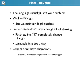 Final Thoughts
• The language (usually) isn’t your problem
• We like Django
  • But we maintain local patches
• Some tickets don’t have enough of a following
  • Patches, like #17, completely change
    Django..
  • ..arguably in a good way
• Others don’t have champions
      Ticket #17 describes making the ORM an identify mapper
 