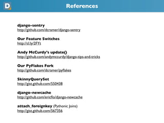 References
django-sentry
https://github.com/dcramer/django-sentry
Our Feature Switches
https://cl.ly/2FYt
Andy McCurdy’s update()
https://github.com/andymccurdy/django-tips-and-tricks
Our PyFlakes Fork
https://github.com/dcramer/pyﬂakes
SkinnyQuerySet
https://gist.github.com/550438
django-newcache
https://github.com/ericﬂo/django-newcache
attach_foreignkey (Pythonic Joins)
https://gist.github.com/567356
 