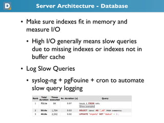 Server Architecture - Database

• Make sure indexes ﬁt in memory and
  measure I/O
 • High I/O generally means slow queries
   due to missing indexes or indexes not in
   buffer cache
• Log Slow Queries
 • syslog-ng + pgFouine + cron to automate
   slow query logging
 