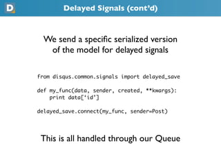 Delayed Signals (cont’d)



  We send a speciﬁc serialized version
   of the model for delayed signals

from disqus.common.signals import delayed_save

def my_func(data, sender, created, **kwargs):
    print data[‘id’]

delayed_save.connect(my_func, sender=Post)




 This is all handled through our Queue
 