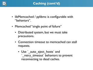 Caching (cont’d)



• libMemcached / pylibmc is conﬁgurable with
  “behaviors”.
• Memcached “single point of failure”
  • Distributed system, but we must take
    precautions.
  • Connection timeout to memcached can stall
    requests.
    • Use `_auto_eject_hosts` and
      `_retry_timeout` behaviors to prevent
      reconnecting to dead caches.
 