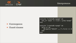 Idempotence




                    execute "createdb myapp" do
                      not_if "psql -c list | grep myapp"
                    end
•   Convergence
                    execute "createdb myapp" do
•   Guard clauses     only_if do
                        db.query("SELECT ...").first == 0
                      end
                    end
 