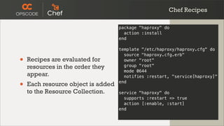 Chef Recipes

                                    package "haproxy" do
                                      action :install
                                    end

                                    template "/etc/haproxy/haproxy.cfg" do
                                      source "haproxy.cfg.erb"
•   Recipes are evaluated for         owner "root"
    resources in the order they       group "root"
                                      mode 0644
    appear.                           notifies :restart, "service[haproxy]"

•   Each resource object is added   end

    to the Resource Collection.     service "haproxy" do
                                      supports :restart => true
                                      action [:enable, :start]
                                    end
 