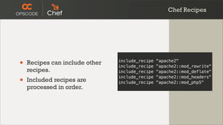 Chef Recipes




•   Recipes can include other   include_recipe
                                include_recipe
                                                 "apache2"
                                                 "apache2::mod_rewrite"
    recipes.                    include_recipe   "apache2::mod_deflate"

•   Included recipes are
                                include_recipe
                                include_recipe
                                                 "apache2::mod_headers"
                                                 "apache2::mod_php5"
    processed in order.
 