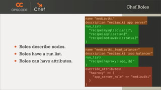 Chef Roles

                                 name "mediawiki"
                                 description "mediawiki app server"
                                 run_list(
                                   "recipe[mysql::client]",
                                   "recipe[application]",
                                   "recipe[mediawiki::status]"
                                 )

•   Roles describe nodes.
                                 name "mediawiki_load_balancer"
•   Roles have a run list.       description "mediawiki load balancer"
                                 run_list(
•   Roles can have attributes.
                                 )
                                   "recipe[haproxy::app_lb]"

                                 override_attributes(
                                   "haproxy" => {
                                     "app_server_role" => "mediawiki"
                                   }
                                 )
 