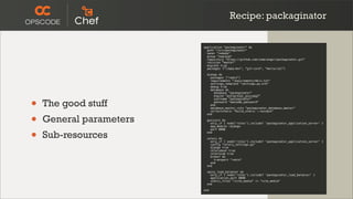 Recipe: packaginator

                         application "packaginator" do
                           path "/srv/packaginator"
                           owner "nobody"
                           group "nogroup"
                           repository "https://github.com/coderanger/packaginator.git"
                           revision "master"
                           migrate true
                           packages ["libpq-dev", "git-core", "mercurial"]

                           django do
                             packages ["redis"]
                             requirements "requirements/mkii.txt"
                             settings_template "settings.py.erb"
                             debug true
                             database do
                               database "packaginator"




•
                               engine "postgresql_psycopg2"


    The good stuff
                               username "packaginator"
                               password "awesome_password"
                             end
                             database_master_role "packaginator_database_master"




•
                             collectstatic "build_static --noinput"
                           end

    General parameters     gunicorn do
                             only_if { node['roles'].include? 'packaginator_application_server' }




•
                             app_module :django
                             port 8080

    Sub-resources          end

                           celery do
                             only_if { node['roles'].include? 'packaginator_application_server' }
                             config "celery_settings.py"
                             django true
                             celerybeat true
                             celerycam true
                             broker do
                               transport "redis"
                             end
                           end

                           nginx_load_balancer do
                             only_if { node['roles'].include? 'packaginator_load_balancer' }
                             application_port 8080
                             static_files "/site_media" => "site_media"
                           end

                         end
 