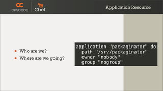 Application Resource




                          application "packaginator" do
•   Who are we?             path "/srv/packaginator"
•   Where are we going?     owner "nobody"
                            group "nogroup"
 