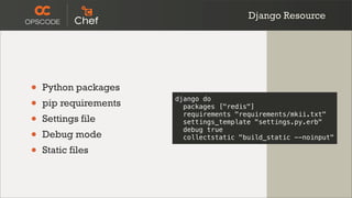 Django Resource




•   Python packages
•   pip requirements
                       django do
                         packages ["redis"]

•   Settings file
                         requirements "requirements/mkii.txt"
                         settings_template "settings.py.erb"

•   Debug mode
                         debug true
                         collectstatic "build_static --noinput"

•   Static files
 