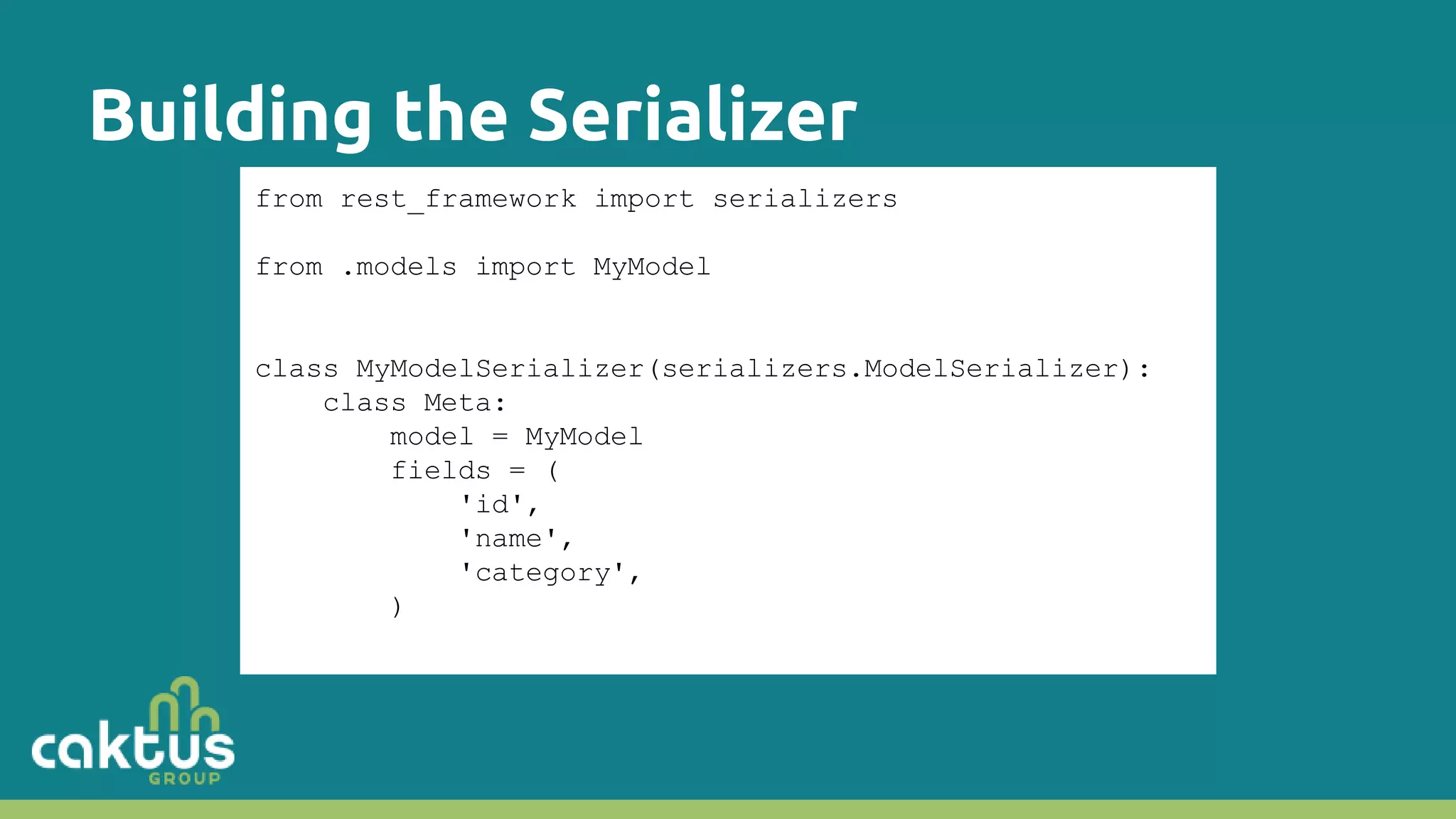 Building the Serializer from rest_framework import serializers from .models import MyModel class MyModelSerializer(serializers.ModelSerializer): class Meta: model = MyModel fields = ( 'id', 'name', 'category', ) 