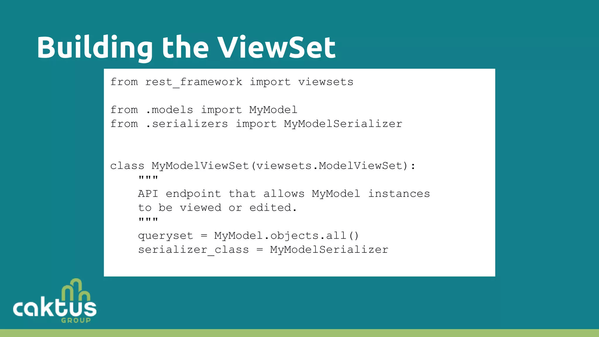 Building the ViewSet from rest_framework import viewsets from .models import MyModel from .serializers import MyModelSerializer class MyModelViewSet(viewsets.ModelViewSet): """ API endpoint that allows MyModel instances to be viewed or edited. """ queryset = MyModel.objects.all() serializer_class = MyModelSerializer 